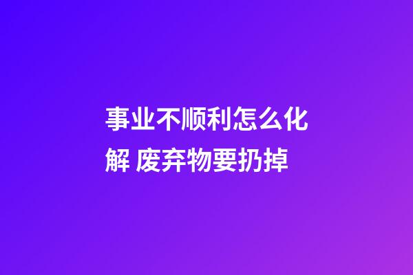 事业不顺利怎么化解 废弃物要扔掉